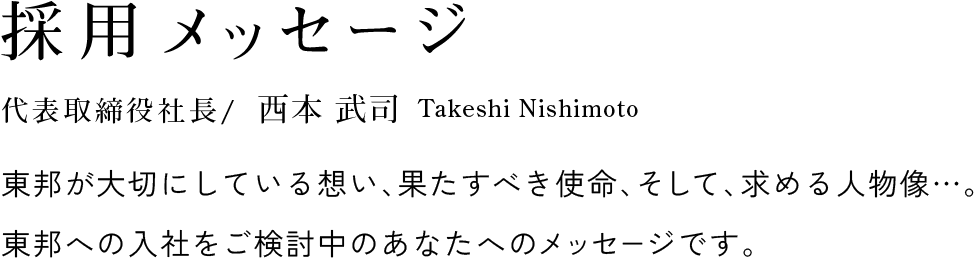 採用メッセージ 代表取締役社長 / 西本 武司 Takeshi Nishimoto 東邦が大切にしている想い、果たすべき使命、そして、求める人物像…。東邦への入社をご検討中のあなたへのメッセージです。