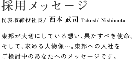 採用メッセージ 専務取締役 / 西本 武司 Takeshi Nishimoto 東邦が大切にしている想い、果たすべき使命、そして、求める人物像…。東邦への入社をご検討中のあなたへのメッセージです。