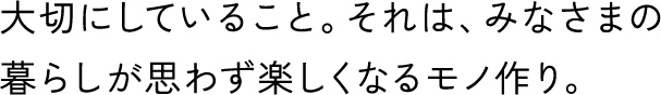 大切にしていること。それは、みなさまの暮らしが思わず楽しくなるモノ作り。