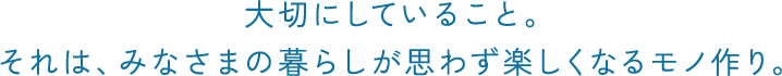 大切にしていること。 それは、みなさまの暮らしが 思わず楽しくなるモノ作り。