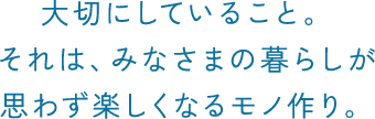 大切にしていること。 それは、みなさまの暮らしが 思わず楽しくなるモノ作り。