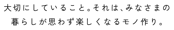 大切にしていること。それは、みなさまの暮らしが思わず楽しくなるモノ作り。