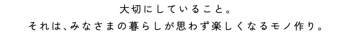 大切にしていること。それは、みなさまの暮らしが思わず楽しくなるモノ作り。