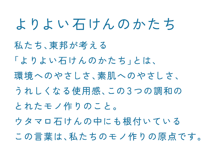 よりよい石けんのかたち 私たち、東邦が考える「よりよい石けんのかたち」とは、環境へのやさしさ、素肌へのやさしさ、うれしくなる使用感、この3つの調和のとれたモノ作りのこと。ウタマロ石けんの中にも根付いているこの言葉は、私たちのモノ作りの原点です。