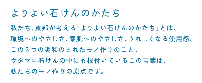 よりよい石けんのかたち 私たち、東邦が考える「よりよい石けんのかたち」とは、環境へのやさしさ、素肌へのやさしさ、うれしくなる使用感、この3つの調和のとれたモノ作りのこと。ウタマロ石けんの中にも根付いているこの言葉は、私たちのモノ作りの原点です。