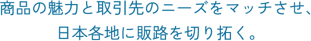 商品の魅力と取引先のニーズをマッチさせ、日本各地に販路を切り拓く。