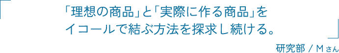 「理想の商品」と「実際に作る商品」をイコールで結ぶ方法を探求し続ける。 研究部 / Mさん