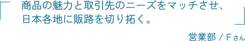 商品の魅力と取引先のニーズをマッチさせ、日本各地に販路を切り拓く。 営業部 / Fさん