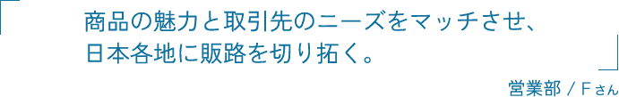 商品の魅力と取引先のニーズをマッチさせ、日本各地に販路を切り拓く。 営業部 / 藤丸 健介