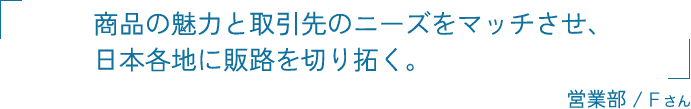 商品の魅力と取引先のニーズをマッチさせ、日本各地に販路を切り拓く。 営業部 / Fさん