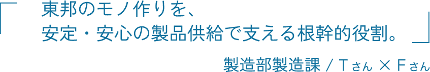 東邦のモノ作りを、安定・安心の製品供給で支える根幹的役割。 製造部製造課 Tさん × Fさん