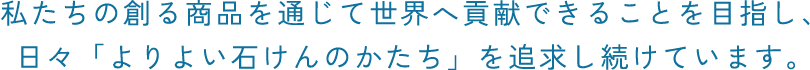 私たちの創る商品を通じて世界へ貢献できることを目指し、日々「よりよい石けんのかたち」を追求し続けています。