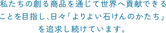 私たちの創る商品を通じて世界へ貢献できることを目指し、日々「よりよい石けんのかたち」を追求し続けています。